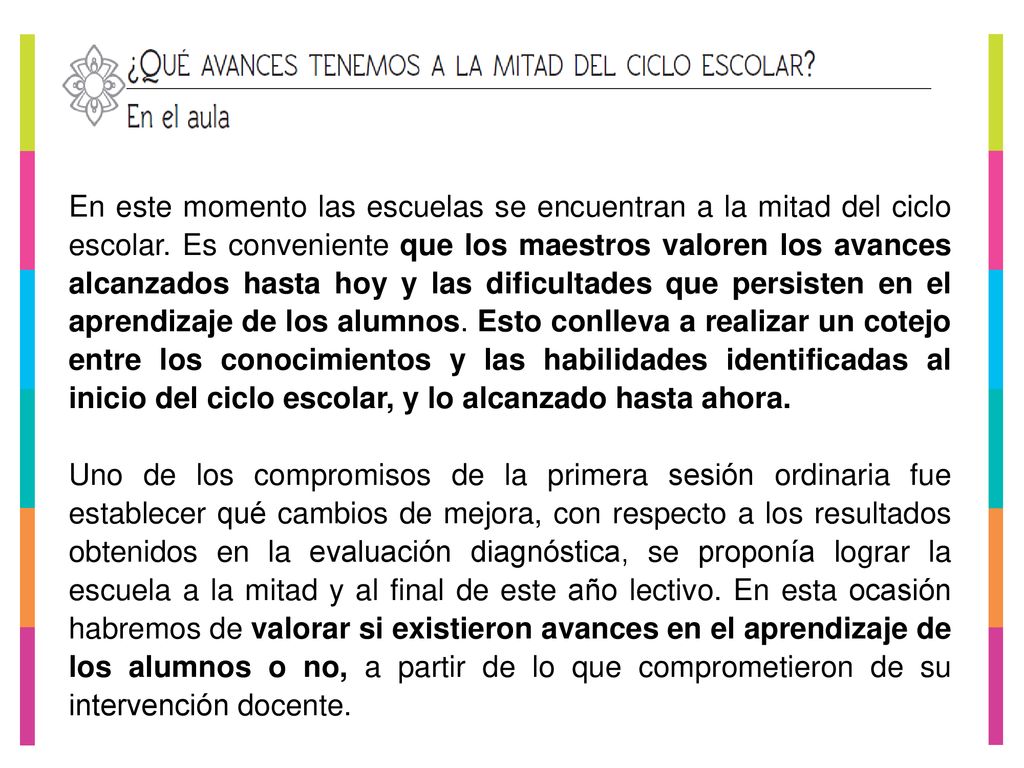 En este momento las escuelas se encuentran a la mitad del ciclo escolar. Es conveniente que los maestros valoren los avances alcanzados hasta hoy y las dificultades que persisten en el aprendizaje de los alumnos. Esto conlleva a realizar un cotejo entre los conocimientos y las habilidades identificadas al inicio del ciclo escolar, y lo alcanzado hasta ahora.