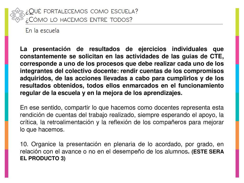La presentación de resultados de ejercicios individuales que constantemente se solicitan en las actividades de las guías de CTE, corresponde a uno de los procesos que debe realizar cada uno de los integrantes del colectivo docente: rendir cuentas de los compromisos adquiridos, de las acciones llevadas a cabo para cumplirlos y de los resultados obtenidos, todos ellos enmarcados en el funcionamiento regular de la escuela y en la mejora de los aprendizajes.