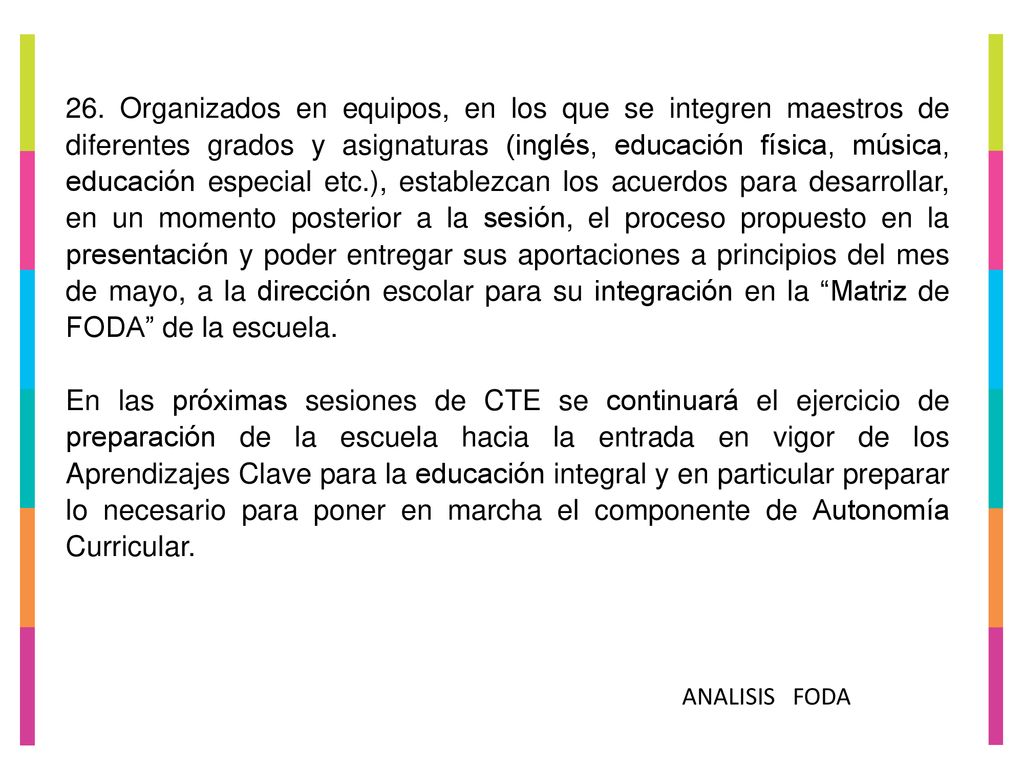 26. Organizados en equipos, en los que se integren maestros de diferentes grados y asignaturas (inglés, educación física, música, educación especial etc.), establezcan los acuerdos para desarrollar, en un momento posterior a la sesión, el proceso propuesto en la presentación y poder entregar sus aportaciones a principios del mes de mayo, a la dirección escolar para su integración en la Matriz de FODA de la escuela.