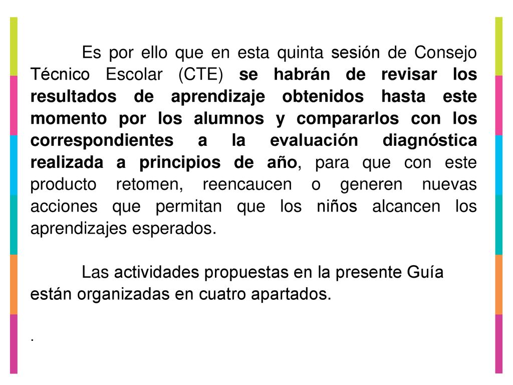 Es por ello que en esta quinta sesión de Consejo Técnico Escolar (CTE) se habrán de revisar los resultados de aprendizaje obtenidos hasta este momento por los alumnos y compararlos con los correspondientes a la evaluación diagnóstica realizada a principios de año, para que con este producto retomen, reencaucen o generen nuevas acciones que permitan que los niños alcancen los aprendizajes esperados.