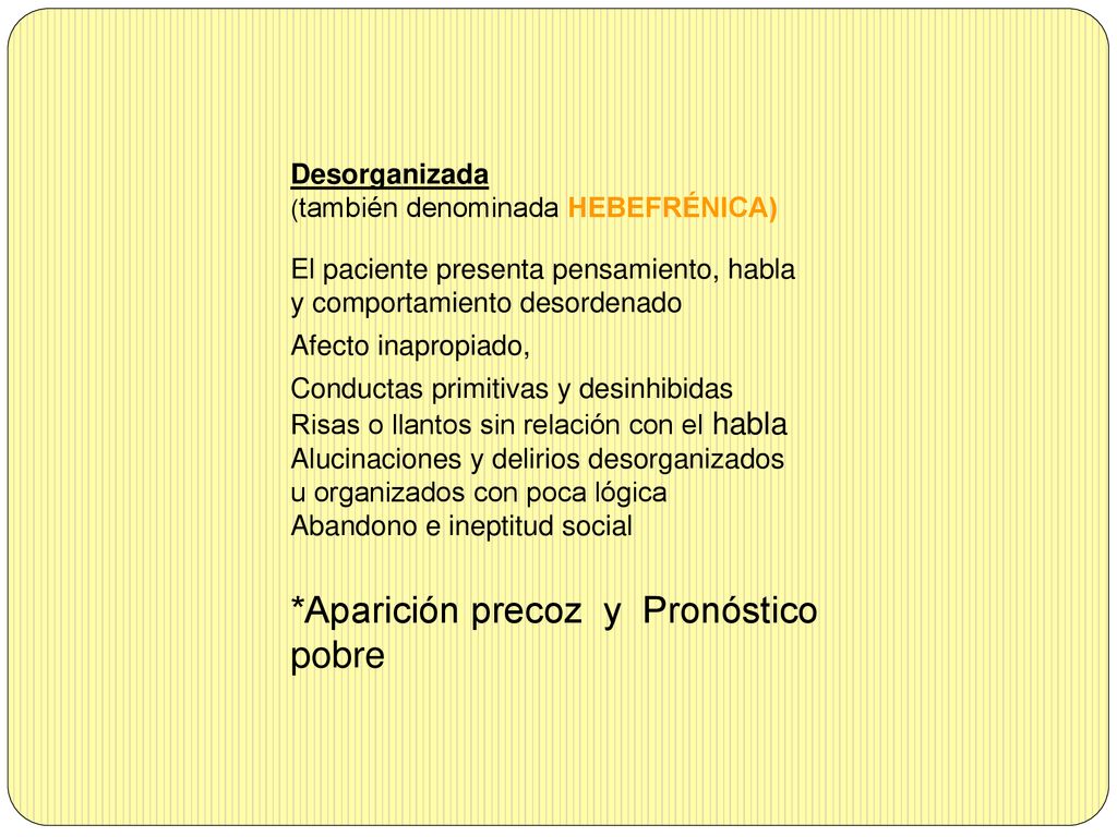 Desorganizada (también denominada HEBEFRÉNICA) El paciente presenta pensamiento, habla y comportamiento desordenado Afecto inapropiado, Conductas primitivas y desinhibidas Risas o llantos sin relación con el habla Alucinaciones y delirios desorganizados u organizados con poca lógica Abandono e ineptitud social *Aparición precoz y Pronóstico pobre