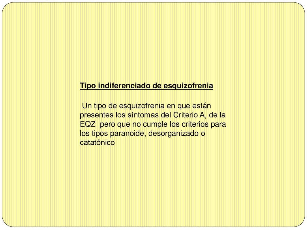 Tipo indiferenciado de esquizofrenia Un tipo de esquizofrenia en que están presentes los síntomas del Criterio A, de la EQZ pero que no cumple los criterios para los tipos paranoide, desorganizado o catatónico