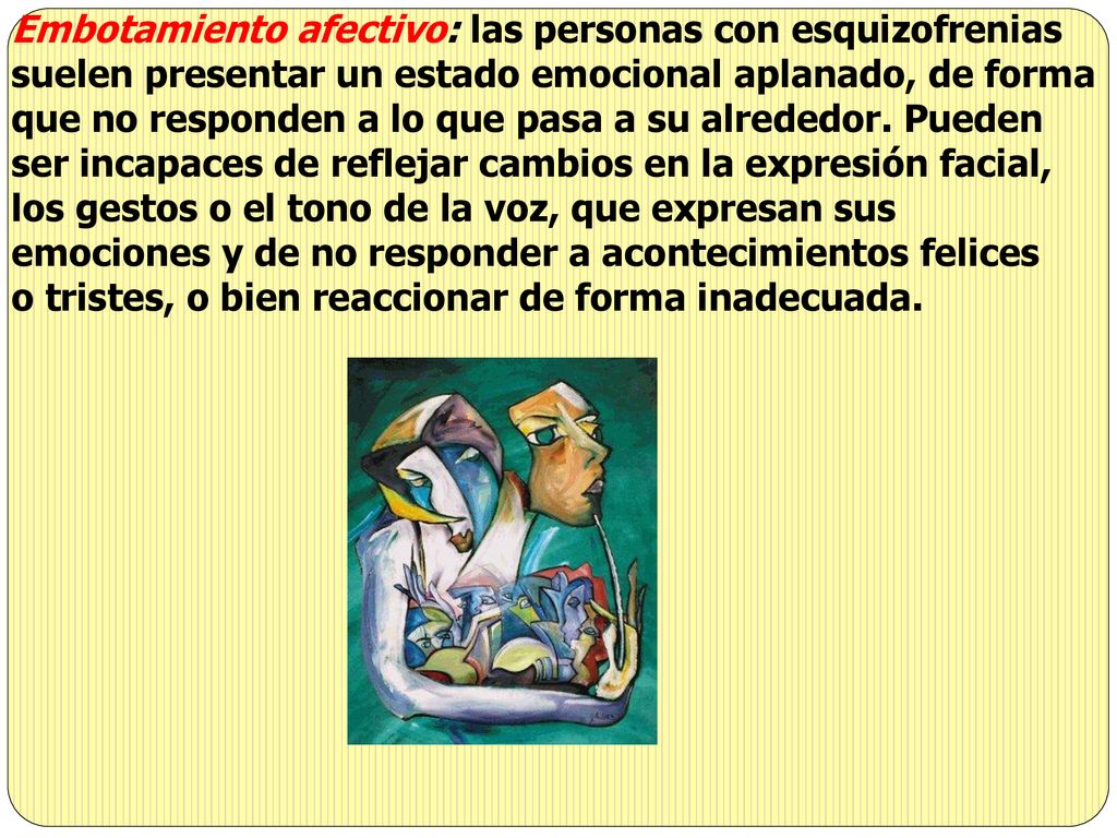 Embotamiento afectivo: las personas con esquizofrenias suelen presentar un estado emocional aplanado, de forma que no responden a lo que pasa a su alrededor. Pueden ser incapaces de reflejar cambios en la expresión facial, los gestos o el tono de la voz, que expresan sus emociones y de no responder a acontecimientos felices