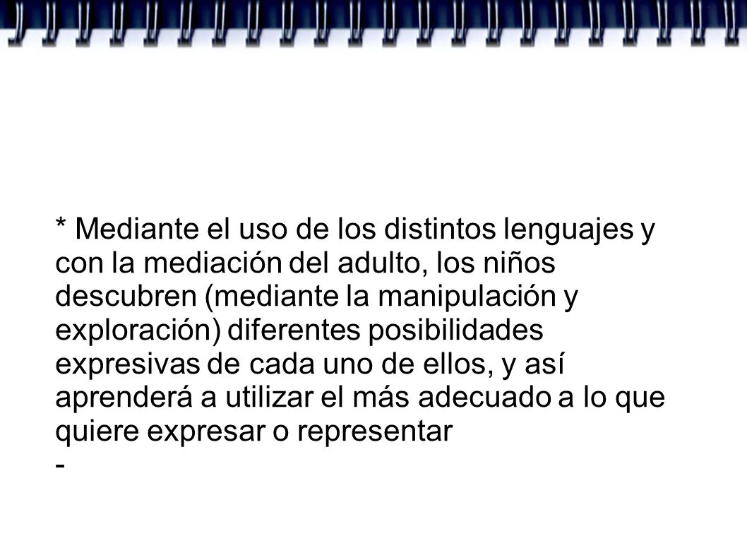 * Mediante el uso de los distintos lenguajes y con la mediación del adulto, los niños descubren (mediante la manipulación y exploración) diferentes posibilidades expresivas de cada uno de ellos, y así aprenderá a utilizar el más adecuado a lo que quiere expresar o representar