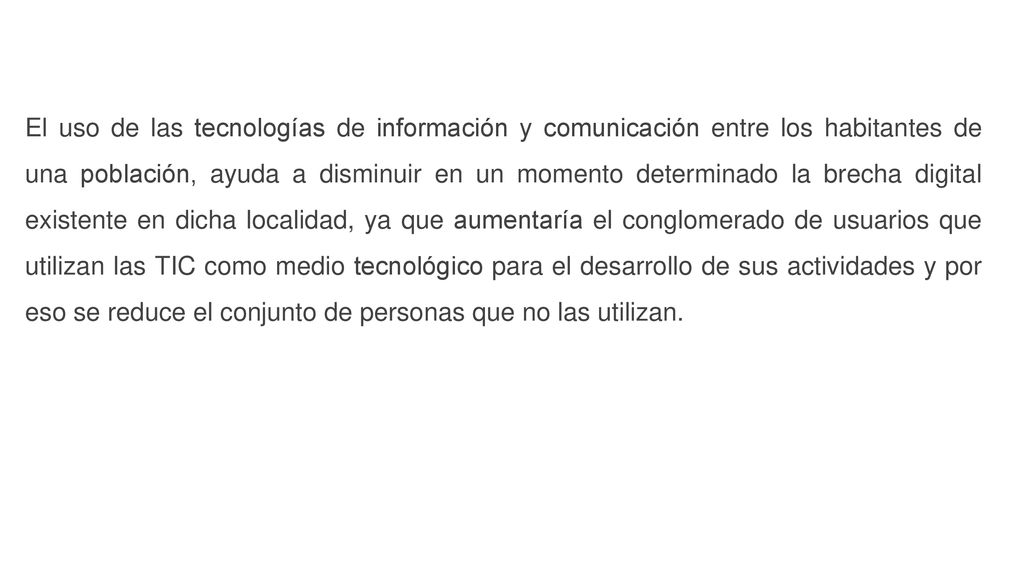El uso de las tecnologías de información y comunicación entre los habitantes de una población, ayuda a disminuir en un momento determinado la brecha digital existente en dicha localidad, ya que aumentaría el conglomerado de usuarios que utilizan las TIC como medio tecnológico para el desarrollo de sus actividades y por eso se reduce el conjunto de personas que no las utilizan.