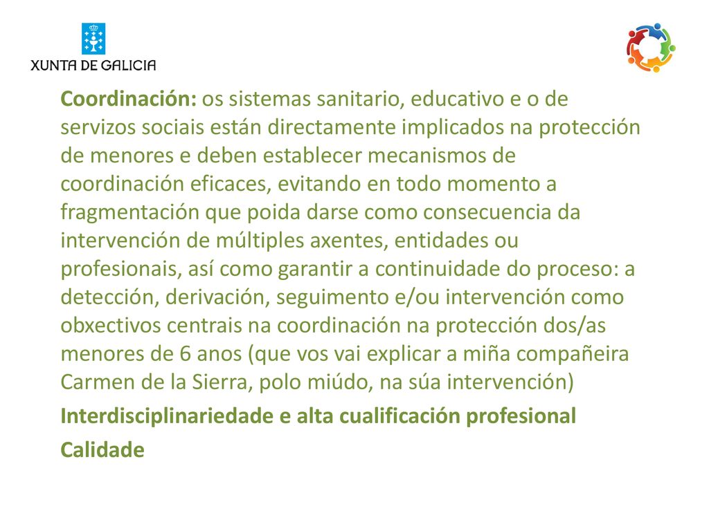 Coordinación: os sistemas sanitario, educativo e o de servizos sociais están directamente implicados na protección de menores e deben establecer mecanismos de coordinación eficaces, evitando en todo momento a fragmentación que poida darse como consecuencia da intervención de múltiples axentes, entidades ou profesionais, así como garantir a continuidade do proceso: a detección, derivación, seguimento e/ou intervención como obxectivos centrais na coordinación na protección dos/as menores de 6 anos (que vos vai explicar a miña compañeira Carmen de la Sierra, polo miúdo, na súa intervención)