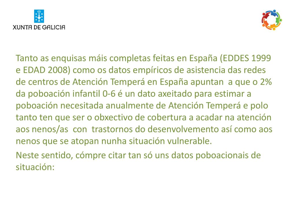 Tanto as enquisas máis completas feitas en España (EDDES 1999 e EDAD 2008) como os datos empíricos de asistencia das redes de centros de Atención Temperá en España apuntan a que o 2% da poboación infantil 0‐6 é un dato axeitado para estimar a poboación necesitada anualmente de Atención Temperá e polo tanto ten que ser o obxectivo de cobertura a acadar na atención aos nenos/as con trastornos do desenvolvemento así como aos nenos que se atopan nunha situación vulnerable.