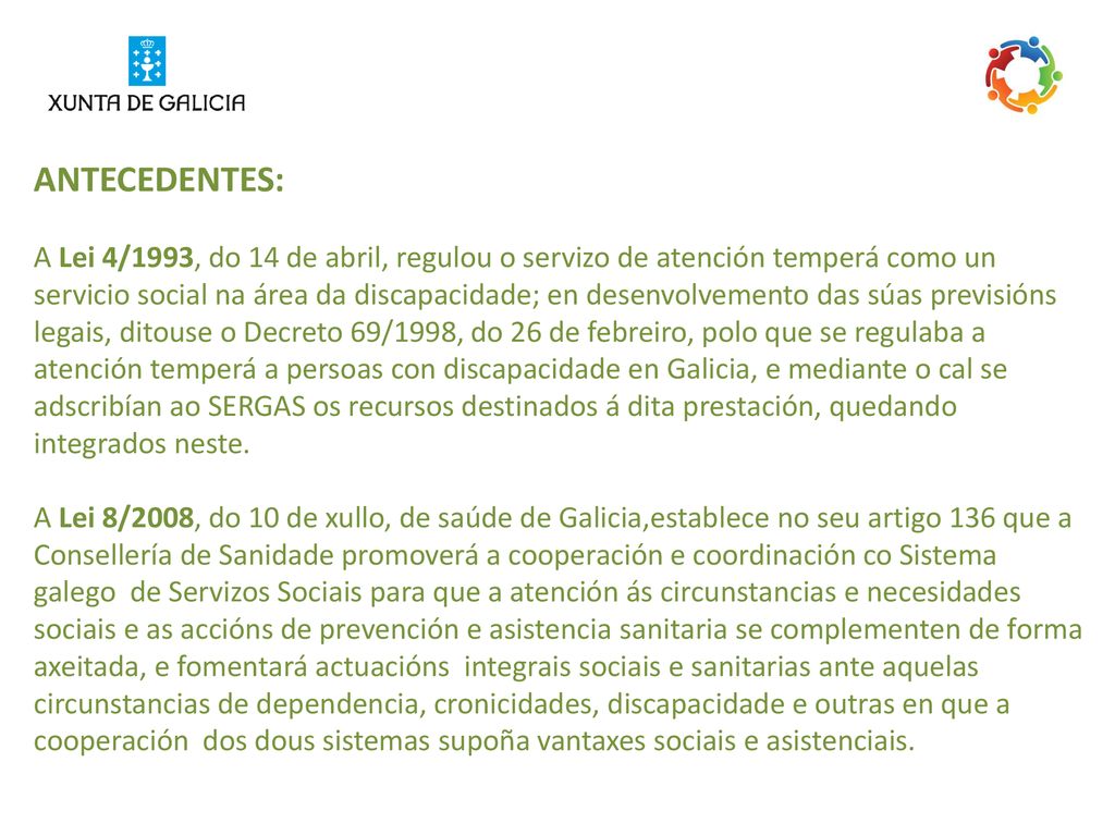 ANTECEDENTES: A Lei 4/1993, do 14 de abril, regulou o servizo de atención temperá como un servicio social na área da discapacidade; en desenvolvemento das súas previsións legais, ditouse o Decreto 69/1998, do 26 de febreiro, polo que se regulaba a atención temperá a persoas con discapacidade en Galicia, e mediante o cal se adscribían ao SERGAS os recursos destinados á dita prestación, quedando integrados neste.