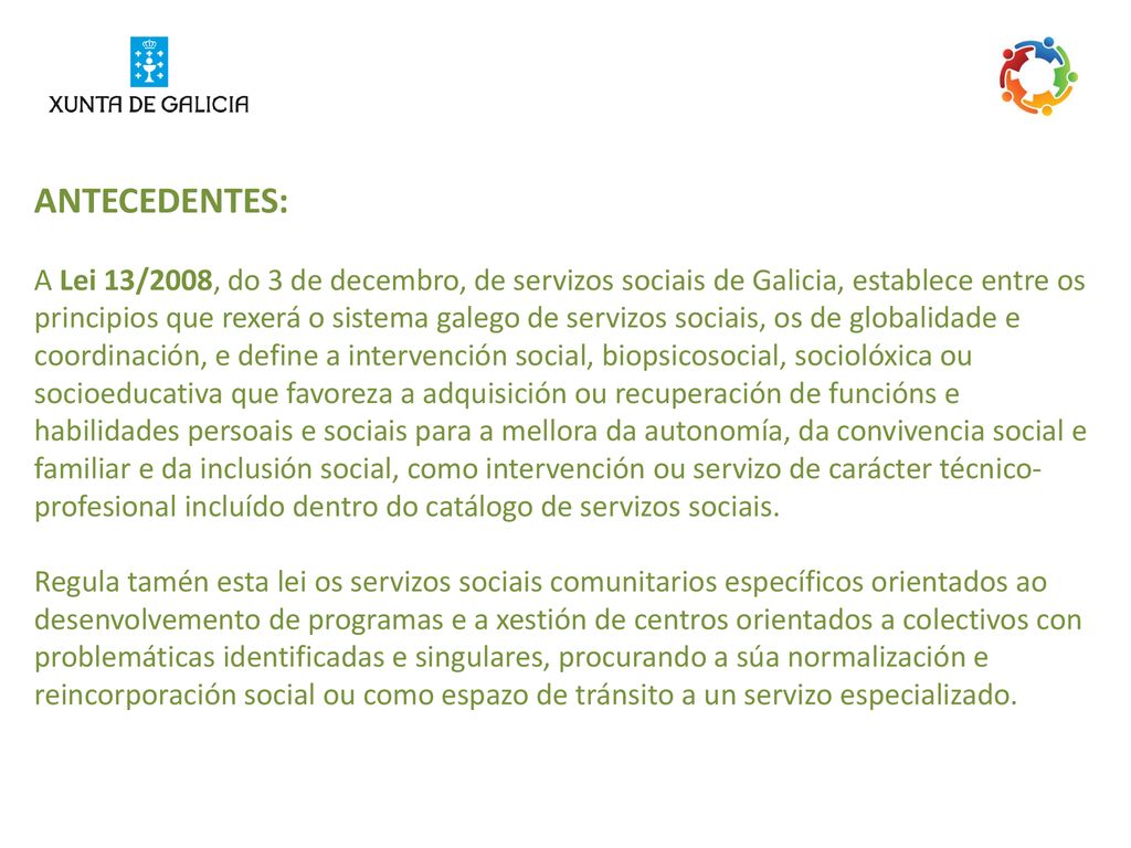 ANTECEDENTES: A Lei 13/2008, do 3 de decembro, de servizos sociais de Galicia, establece entre os principios que rexerá o sistema galego de servizos sociais, os de globalidade e coordinación, e define a intervención social, biopsicosocial, sociolóxica ou socioeducativa que favoreza a adquisición ou recuperación de funcións e habilidades persoais e sociais para a mellora da autonomía, da convivencia social e familiar e da inclusión social, como intervención ou servizo de carácter técnico-profesional incluído dentro do catálogo de servizos sociais.
