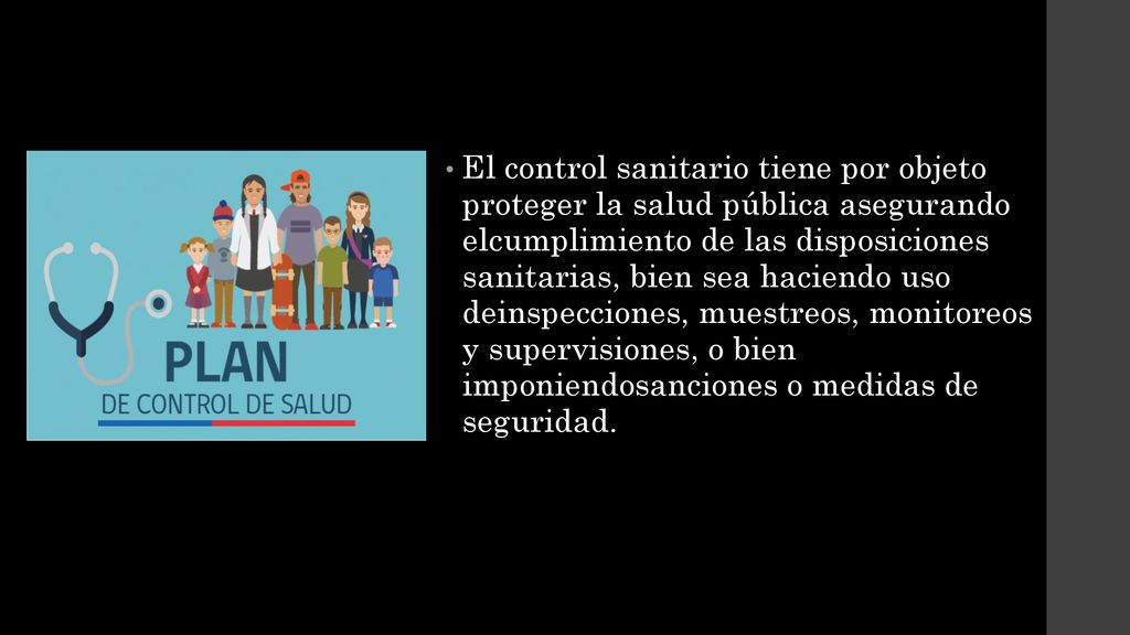 El control sanitario tiene por objeto proteger la salud pública asegurando elcumplimiento de las disposiciones sanitarias, bien sea haciendo uso deinspecciones, muestreos, monitoreos y supervisiones, o bien imponiendosanciones o medidas de seguridad.