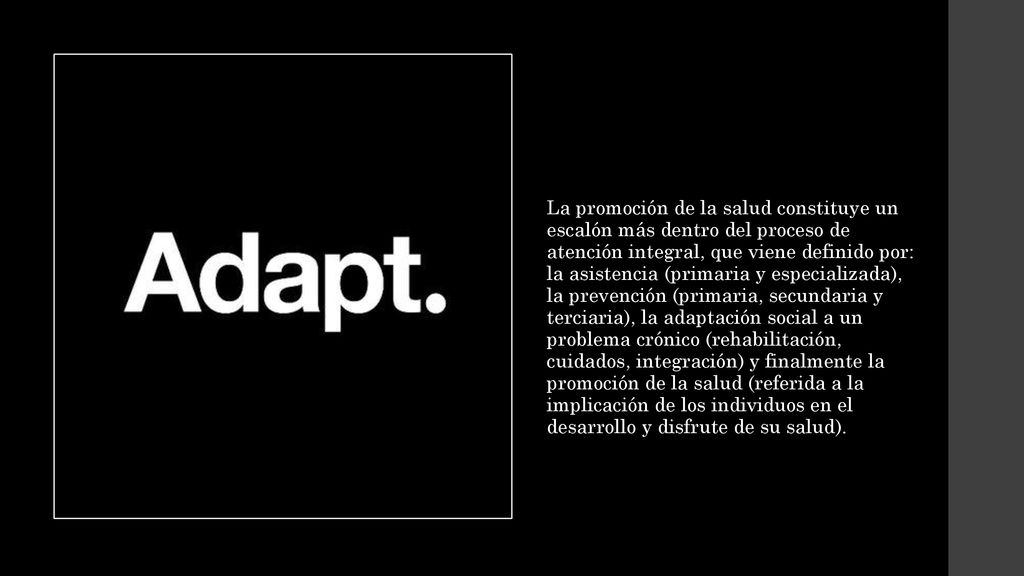 La promoción de la salud constituye un escalón más dentro del proceso de atención integral, que viene definido por: la asistencia (primaria y especializada), la prevención (primaria, secundaria y terciaria), la adaptación social a un problema crónico (rehabilitación, cuidados, integración) y finalmente la promoción de la salud (referida a la implicación de los individuos en el desarrollo y disfrute de su salud).