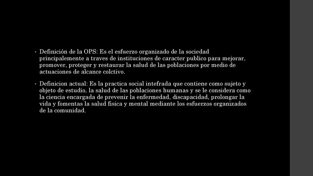 Definición de la OPS: Es el esfuerzo organizado de la sociedad principalemente a traves de instituciones de caracter publico para mejorar, promover, proteger y restaurar la salud de las poblaciones por medio de actuaciones de alcance colctivo.