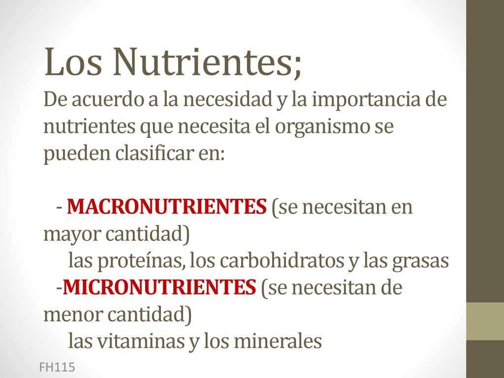 Los Nutrientes; De acuerdo a la necesidad y la importancia de nutrientes que necesita el organismo se pueden clasificar en: - MACRONUTRIENTES (se necesitan en mayor cantidad) las proteínas, los carbohidratos y las grasas -MICRONUTRIENTES (se necesitan de menor cantidad) las vitaminas y los minerales