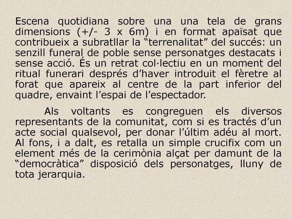 Escena quotidiana sobre una una tela de grans dimensions (+/- 3 x 6m) i en format apaïsat que contribueix a subratllar la terrenalitat del succés: un senzill funeral de poble sense personatges destacats i sense acció. És un retrat col·lectiu en un moment del ritual funerari després d’haver introduit el fèretre al forat que apareix al centre de la part inferior del quadre, envaint l’espai de l’espectador.
