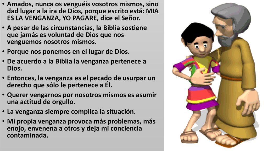 Amados, nunca os venguéis vosotros mismos, sino dad lugar a la ira de Dios, porque escrito está: MIA ES LA VENGANZA, YO PAGARE, dice el Señor.