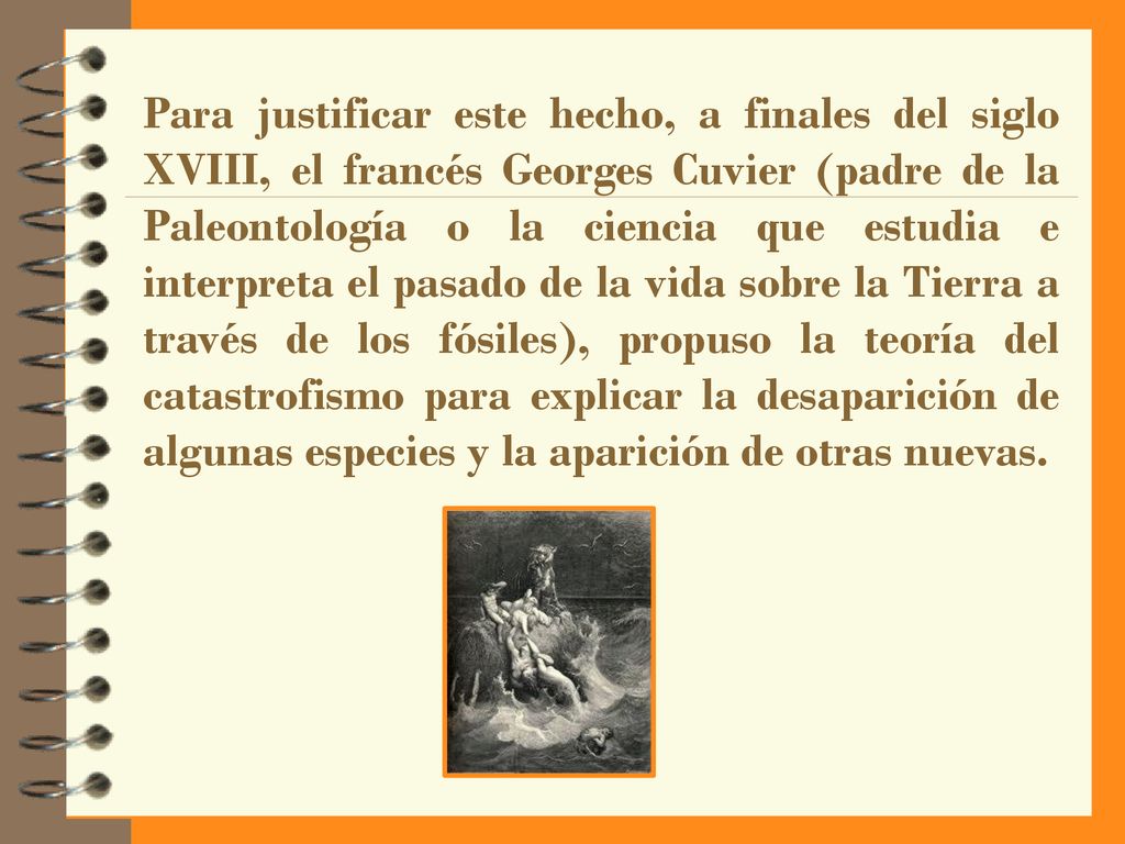 Para justificar este hecho, a finales del siglo XVIII, el francés Georges Cuvier (padre de la Paleontología o la ciencia que estudia e interpreta el pasado de la vida sobre la Tierra a través de los fósiles), propuso la teoría del catastrofismo para explicar la desaparición de algunas especies y la aparición de otras nuevas.