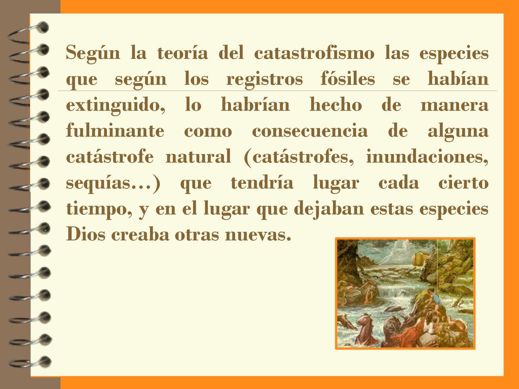 Según la teoría del catastrofismo las especies que según los registros fósiles se habían extinguido, lo habrían hecho de manera fulminante como consecuencia de alguna catástrofe natural (catástrofes, inundaciones, sequías…) que tendría lugar cada cierto tiempo, y en el lugar que dejaban estas especies Dios creaba otras nuevas.