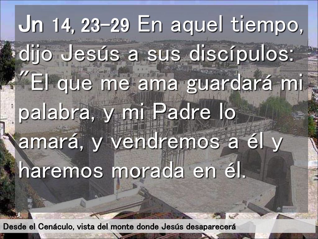 Jn 14, En aquel tiempo, dijo Jesús a sus discípulos: El que me ama guardará mi palabra, y mi Padre lo amará, y vendremos a él y haremos morada en él.