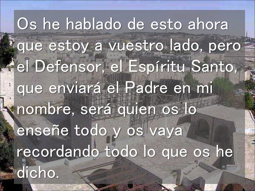 Os he hablado de esto ahora que estoy a vuestro lado, pero el Defensor, el Espíritu Santo, que enviará el Padre en mi nombre, será quien os lo enseñe todo y os vaya recordando todo lo que os he dicho.