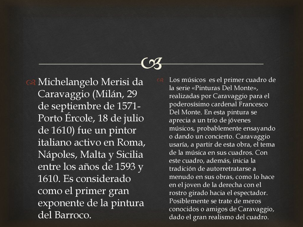 Michelangelo Merisi da Caravaggio (Milán, 29 de septiembre de 1571-Porto Ércole, 18 de julio de 1610) fue un pintor italiano activo en Roma, Nápoles, Malta y Sicilia entre los años de 1593 y Es considerado como el primer gran exponente de la pintura del Barroco.