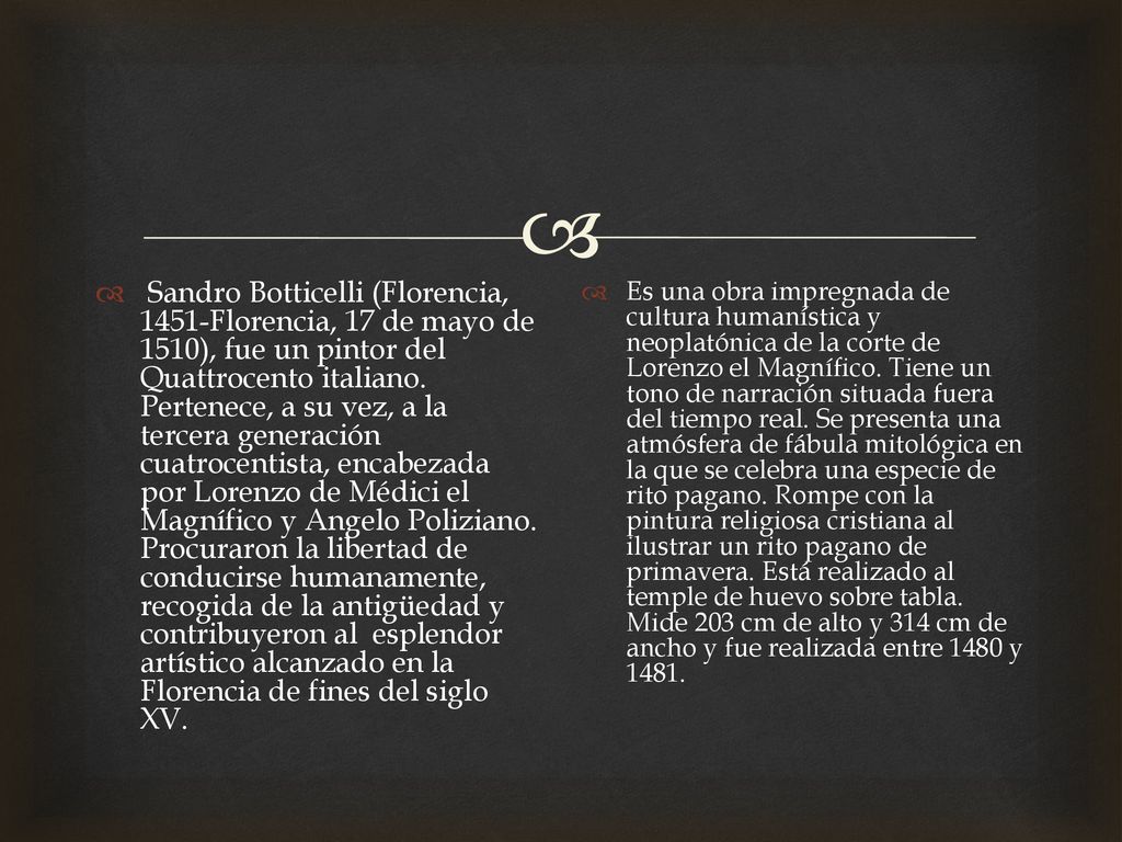Sandro Botticelli (Florencia, 1451​-Florencia, 17 de mayo de 1510), fue un pintor del Quattrocento italiano. Pertenece, a su vez, a la tercera generación cuatrocentista, encabezada por Lorenzo de Médici el Magnífico y Angelo Poliziano. Procuraron la libertad de conducirse humanamente, recogida de la antigüedad y contribuyeron al esplendor artístico alcanzado en la Florencia de fines del siglo XV.