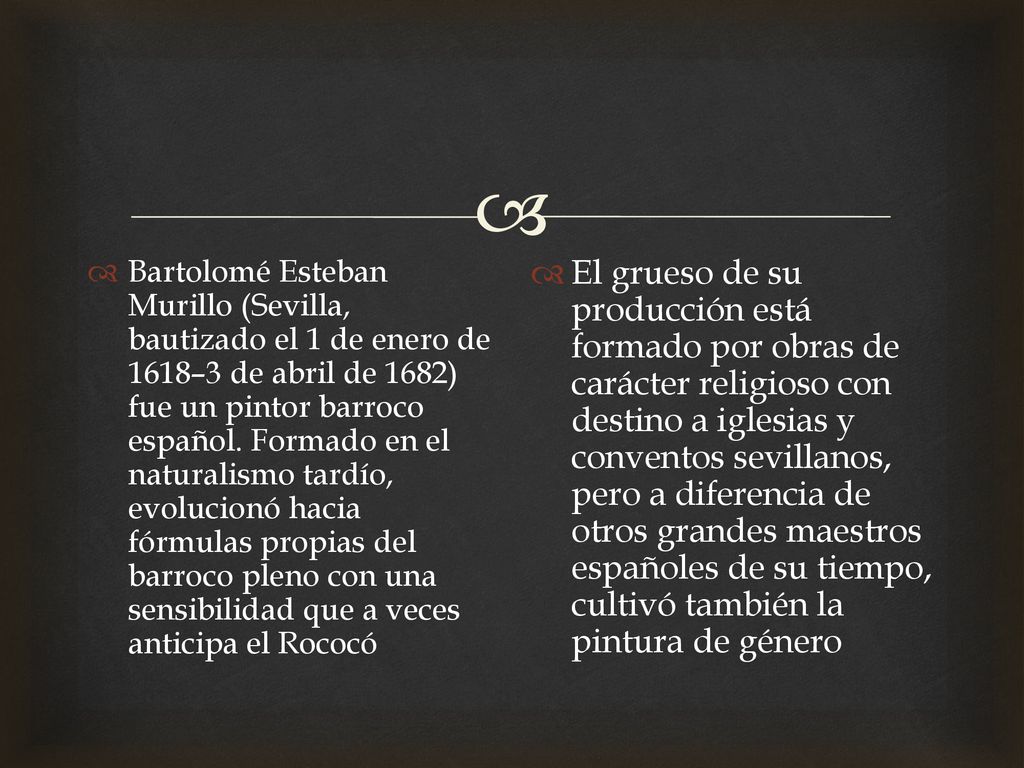 Bartolomé Esteban Murillo (Sevilla, bautizado el 1 de enero de 1618–3 de abril de 1682) fue un pintor barroco español. Formado en el naturalismo tardío, evolucionó hacia fórmulas propias del barroco pleno con una sensibilidad que a veces anticipa el Rococó