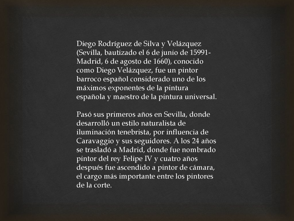 Diego Rodríguez de Silva y Velázquez (Sevilla, bautizado el 6 de junio de 15991​-Madrid, 6 de agosto de 1660), conocido como Diego Velázquez, fue un pintor barroco español considerado uno de los máximos exponentes de la pintura española y maestro de la pintura universal.