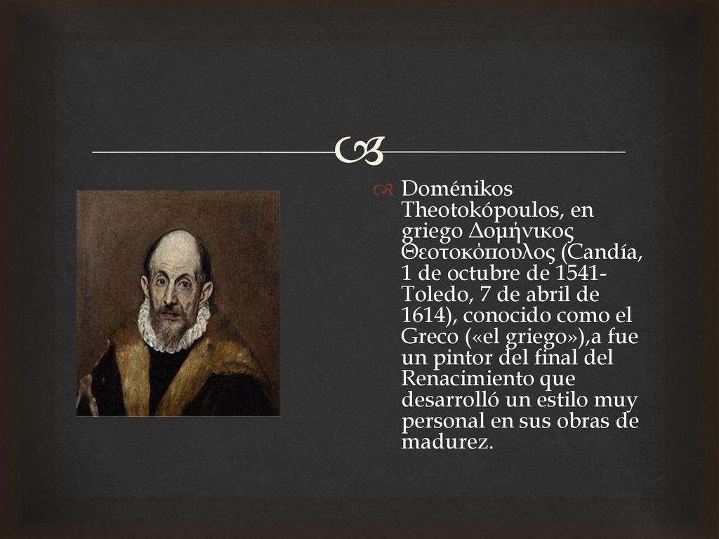 Doménikos Theotokópoulos, en griego Δομήνικος Θεοτοκόπουλος (Candía, 1 de octubre de Toledo, 7 de abril de 1614), conocido como el Greco («el griego»),a​ fue un pintor del final del Renacimiento que desarrolló un estilo muy personal en sus obras de madurez.