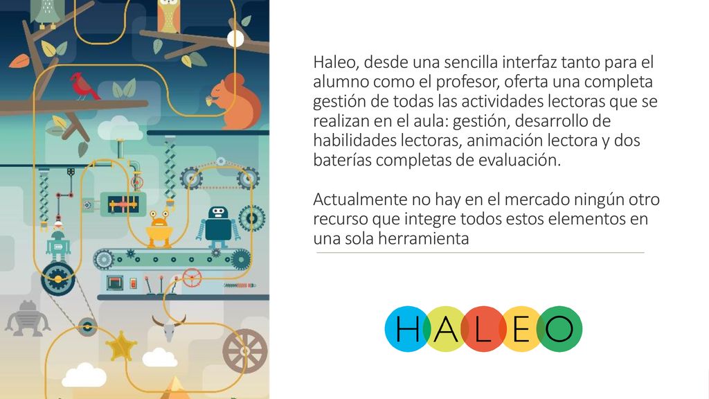 Haleo, desde una sencilla interfaz tanto para el alumno como el profesor, oferta una completa gestión de todas las actividades lectoras que se realizan en el aula: gestión, desarrollo de habilidades lectoras, animación lectora y dos baterías completas de evaluación.