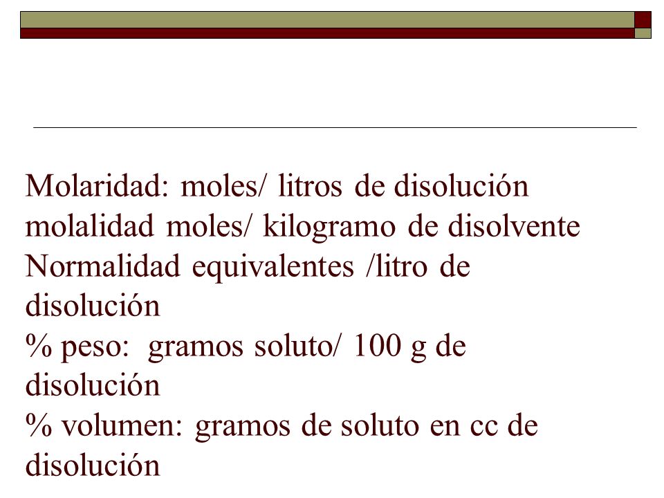Molaridad: moles/ litros de disolución molalidad moles/ kilogramo de disolvente Normalidad equivalentes /litro de disolución % peso: gramos soluto/ 100 g de disolución % volumen: gramos de soluto en cc de disolución