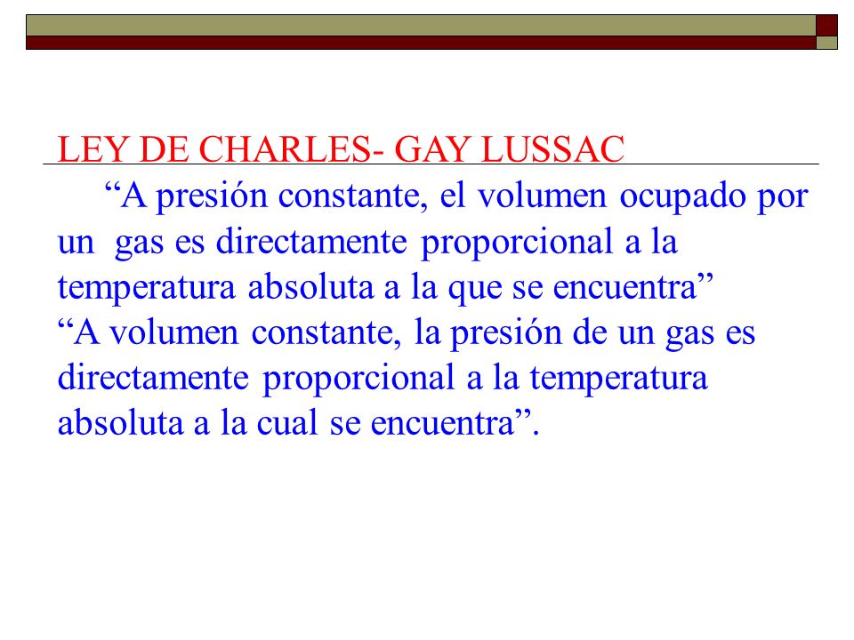 LEY DE CHARLES- GAY LUSSAC A presión constante, el volumen ocupado por un gas es directamente proporcional a la temperatura absoluta a la que se encuentra A volumen constante, la presión de un gas es directamente proporcional a la temperatura absoluta a la cual se encuentra .
