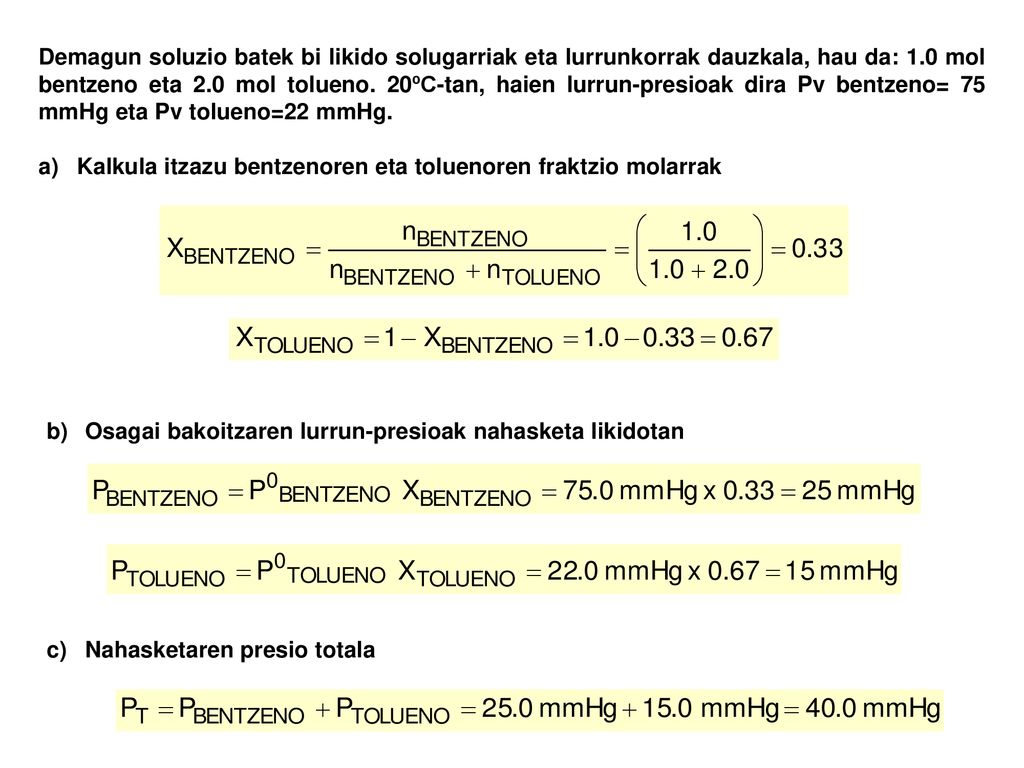 Demagun soluzio batek bi likido solugarriak eta lurrunkorrak dauzkala, hau da: 1.0 mol bentzeno eta 2.0 mol tolueno. 20ºC-tan, haien lurrun-presioak dira Pv bentzeno= 75 mmHg eta Pv tolueno=22 mmHg.