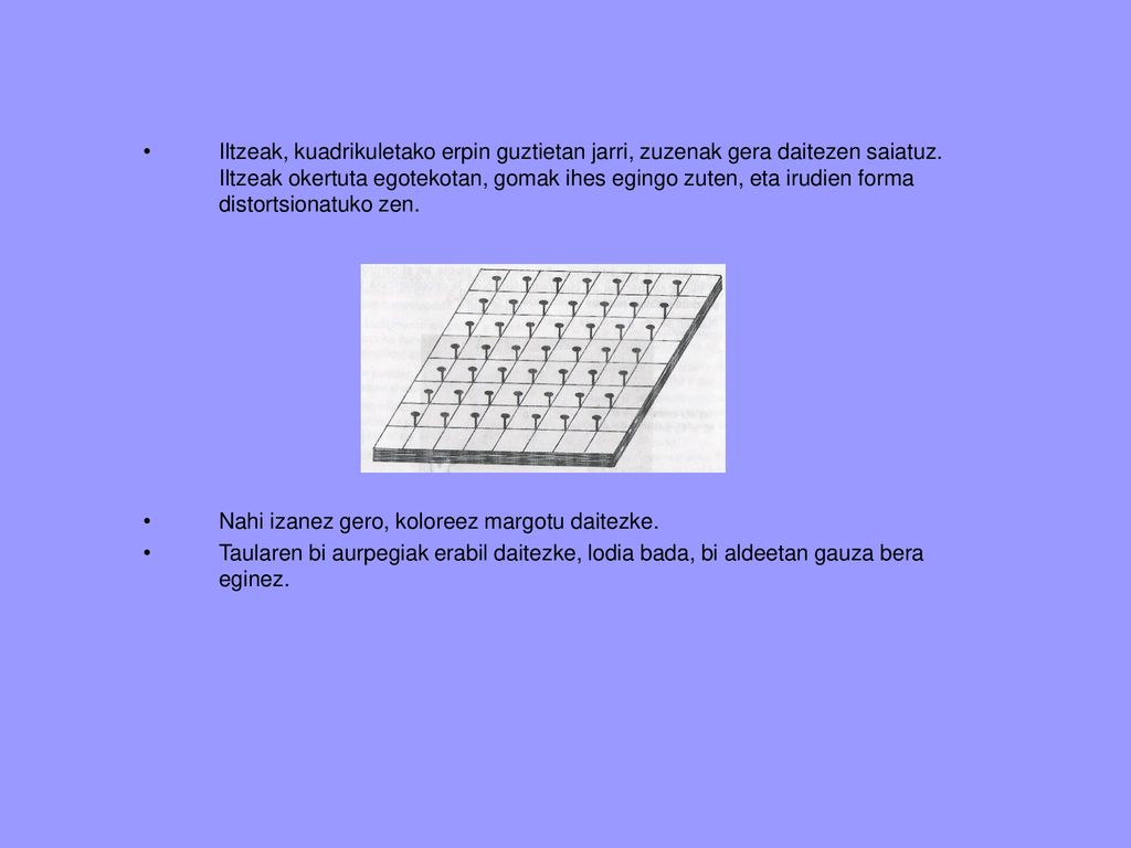 Iltzeak, kuadrikuletako erpin guztietan jarri, zuzenak gera daitezen saiatuz. Iltzeak okertuta egotekotan, gomak ihes egingo zuten, eta irudien forma distortsionatuko zen.