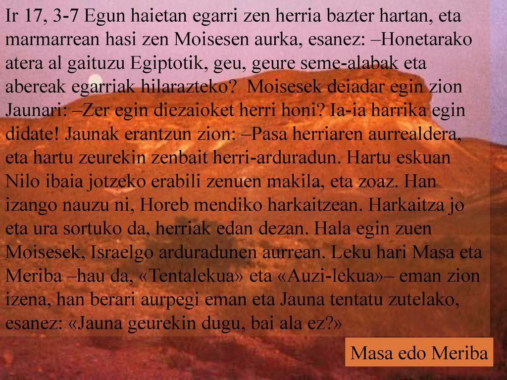 Ir 17, 3-7 Egun haietan egarri zen herria bazter hartan, eta marmarrean hasi zen Moisesen aurka, esanez: –Honetarako atera al gaituzu Egiptotik, geu, geure seme-alabak eta abereak egarriak hilarazteko Moisesek deiadar egin zion Jaunari: –Zer egin diezaioket herri honi Ia-ia harrika egin didate! Jaunak erantzun zion: –Pasa herriaren aurrealdera, eta hartu zeurekin zenbait herri-arduradun. Hartu eskuan Nilo ibaia jotzeko erabili zenuen makila, eta zoaz. Han izango nauzu ni, Horeb mendiko harkaitzean. Harkaitza jo eta ura sortuko da, herriak edan dezan. Hala egin zuen Moisesek, Israelgo arduradunen aurrean. Leku hari Masa eta Meriba –hau da, «Tentalekua» eta «Auzi-lekua»– eman zion izena, han berari aurpegi eman eta Jauna tentatu zutelako, esanez: «Jauna geurekin dugu, bai ala ez »