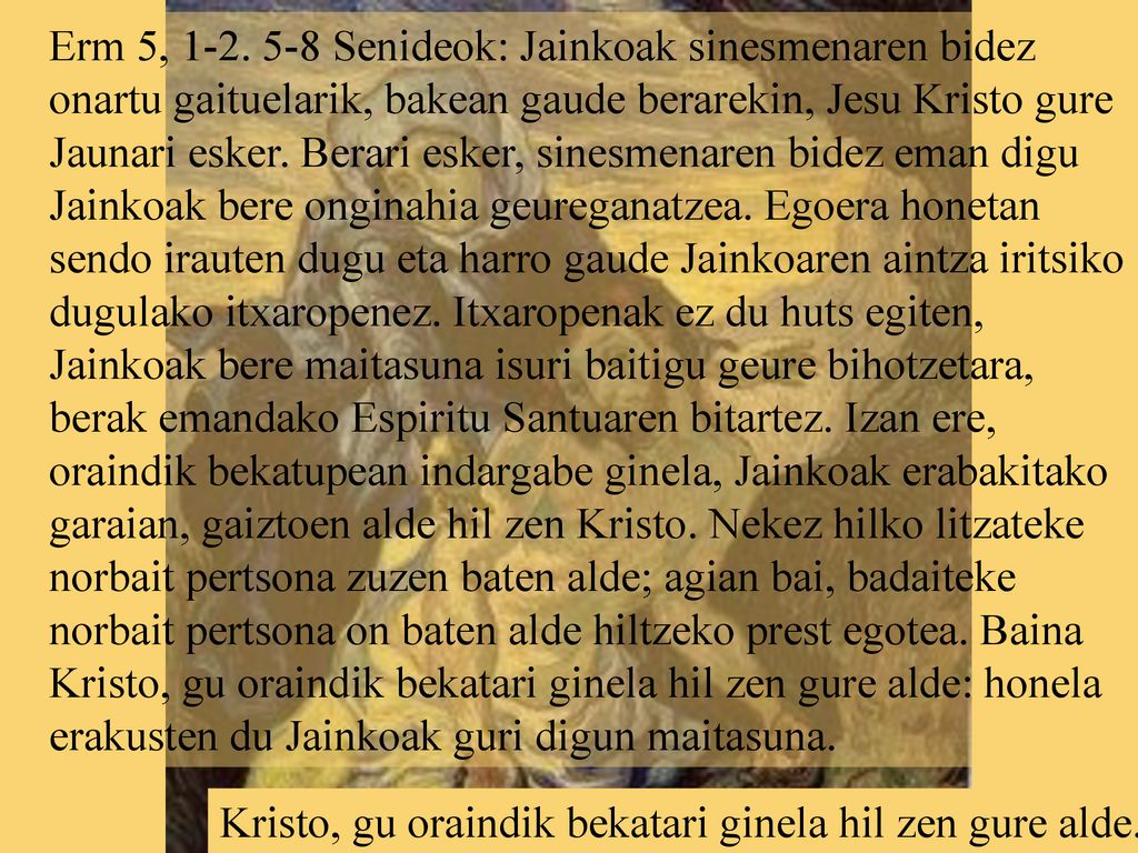 Erm 5, Senideok: Jainkoak sinesmenaren bidez onartu gaituelarik, bakean gaude berarekin, Jesu Kristo gure Jaunari esker. Berari esker, sinesmenaren bidez eman digu Jainkoak bere onginahia geureganatzea. Egoera honetan sendo irauten dugu eta harro gaude Jainkoaren aintza iritsiko dugulako itxaropenez. Itxaropenak ez du huts egiten, Jainkoak bere maitasuna isuri baitigu geure bihotzetara, berak emandako Espiritu Santuaren bitartez. Izan ere, oraindik bekatupean indargabe ginela, Jainkoak erabakitako garaian, gaiztoen alde hil zen Kristo. Nekez hilko litzateke norbait pertsona zuzen baten alde; agian bai, badaiteke norbait pertsona on baten alde hiltzeko prest egotea. Baina Kristo, gu oraindik bekatari ginela hil zen gure alde: honela erakusten du Jainkoak guri digun maitasuna.