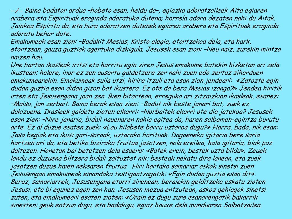--/-- Baina badator ordua –hobeto esan, heldu da–, egiazko adoratzaileek Aita egiaren arabera eta Espirituak eraginda adoratuko dutena; horrela adora dezaten nahi du Aitak. Jainkoa Espiritu da, eta hura adoratzen dutenek egiaren arabera eta Espirituak eraginda adoratu behar dute.