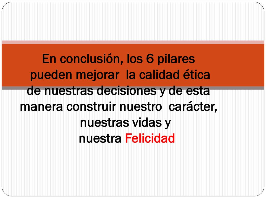 En conclusión, los 6 pilares pueden mejorar la calidad ética de nuestras decisiones y de esta manera construir nuestro carácter, nuestras vidas y nuestra Felicidad