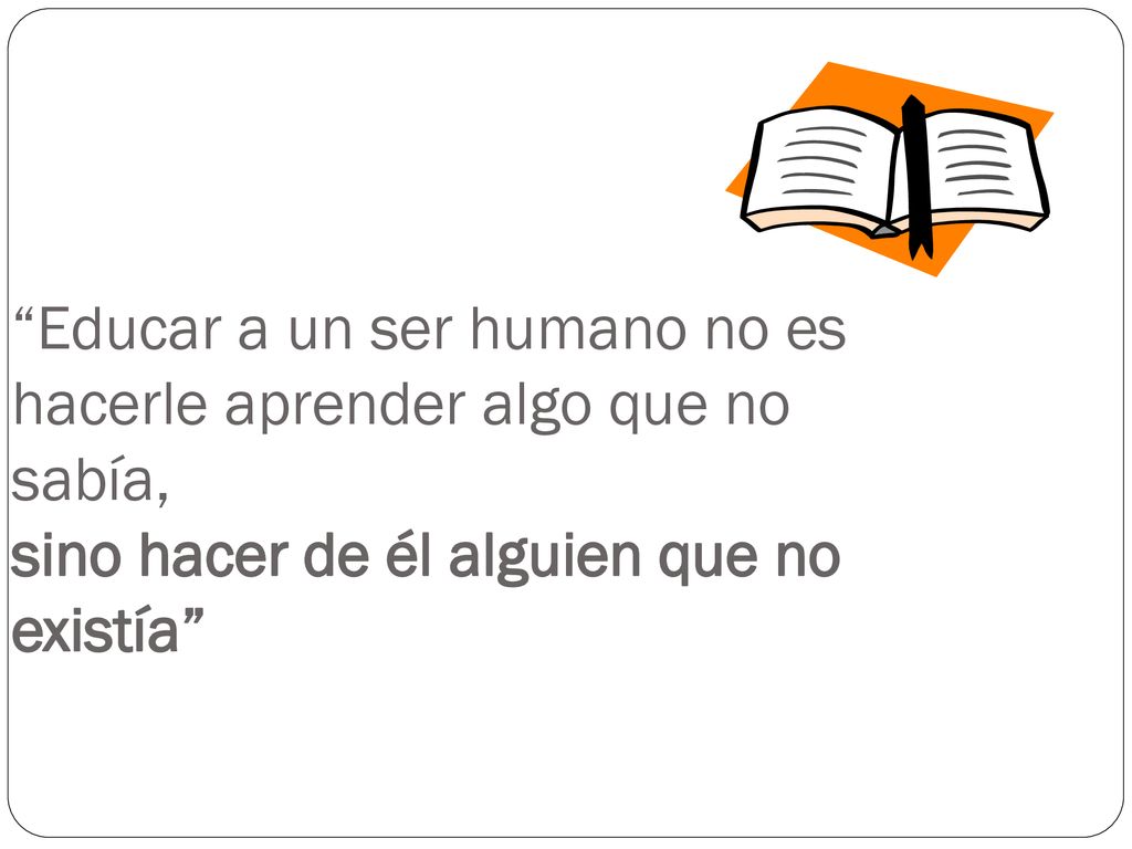 Educar a un ser humano no es hacerle aprender algo que no sabía, sino hacer de él alguien que no existía