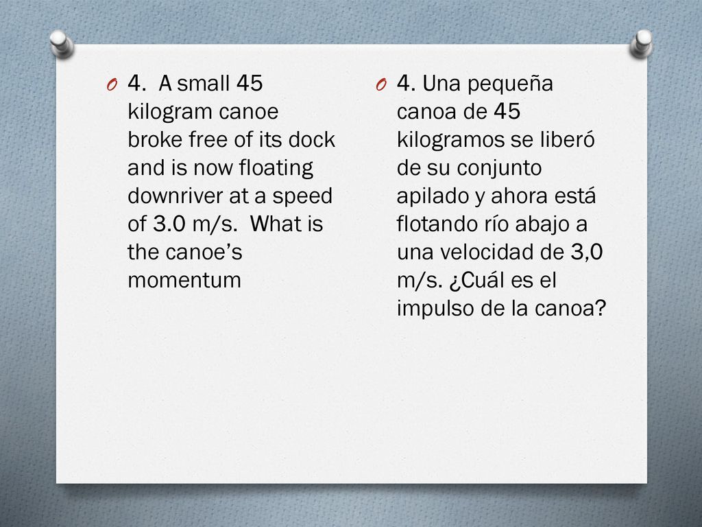 4. A small 45 kilogram canoe broke free of its dock and is now floating downriver at a speed of 3.0 m/s. What is the canoe’s momentum