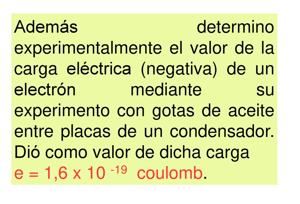 Además determino experimentalmente el valor de la carga eléctrica (negativa) de un electrón mediante su experimento con gotas de aceite entre placas de un condensador. Dió como valor de dicha carga