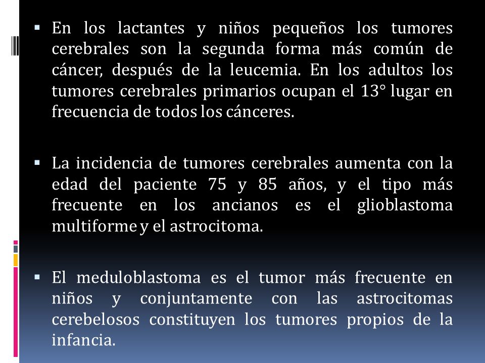 En los lactantes y niños pequeños los tumores cerebrales son la segunda forma más común de cáncer, después de la leucemia. En los adultos los tumores cerebrales primarios ocupan el 13° lugar en frecuencia de todos los cánceres.