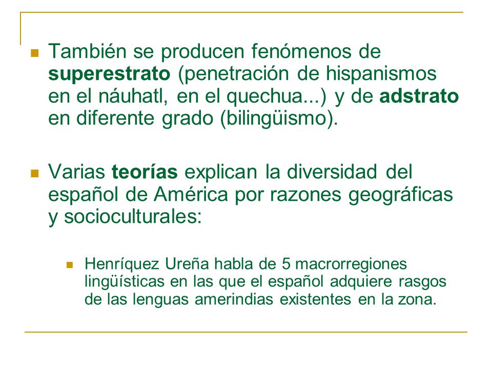 También se producen fenómenos de superestrato (penetración de hispanismos en el náuhatl, en el quechua...) y de adstrato en diferente grado (bilingüismo).