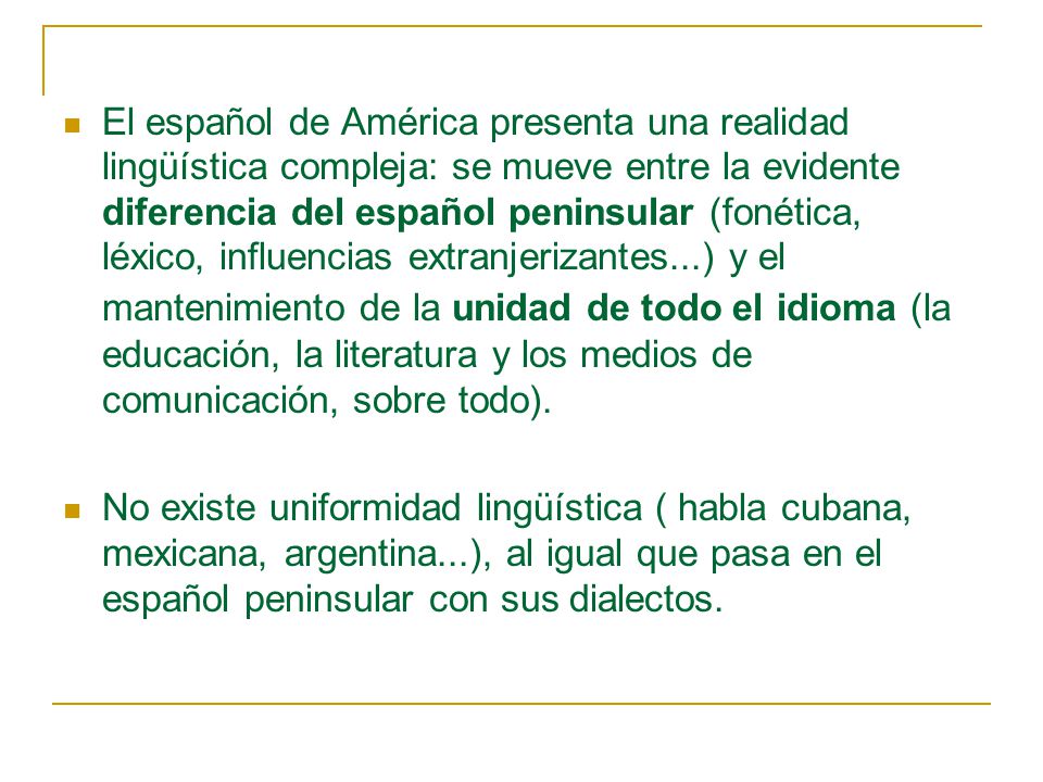 El español de América presenta una realidad lingüística compleja: se mueve entre la evidente diferencia del español peninsular (fonética, léxico, influencias extranjerizantes...) y el mantenimiento de la unidad de todo el idioma (la educación, la literatura y los medios de comunicación, sobre todo).