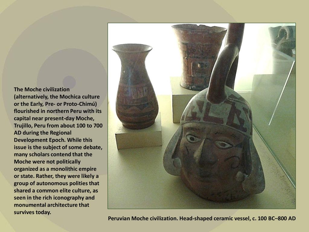 The Moche civilization (alternatively, the Mochica culture or the Early, Pre- or Proto-Chimú) flourished in northern Peru with its capital near present-day Moche, Trujillo, Peru from about 100 to 700 AD during the Regional Development Epoch. While this issue is the subject of some debate, many scholars contend that the Moche were not politically organized as a monolithic empire or state. Rather, they were likely a group of autonomous polities that shared a common elite culture, as seen in the rich iconography and monumental architecture that survives today.