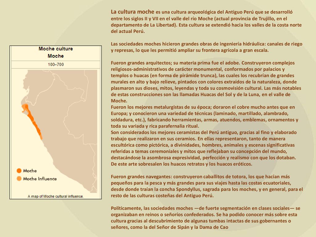 La cultura moche es una cultura arqueológica del Antiguo Perú que se desarrolló entre los siglos II y VII en el valle del río Moche (actual provincia de Trujillo, en el departamento de La Libertad). Esta cultura se extendió hacia los valles de la costa norte del actual Perú.