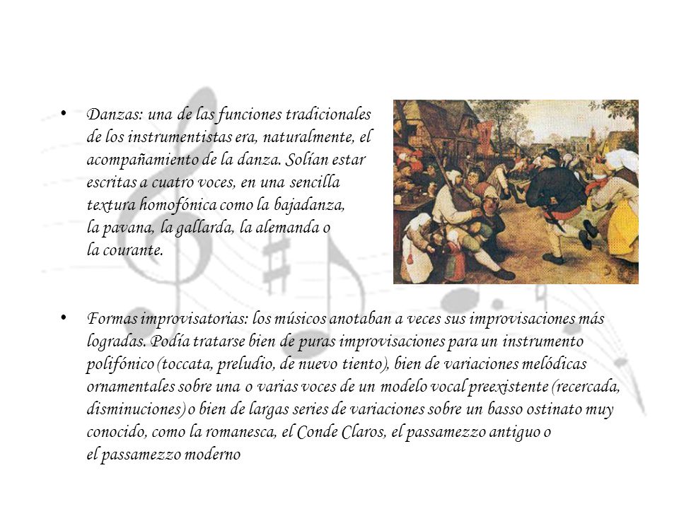 Danzas: una de las funciones tradicionales de los instrumentistas era, naturalmente, el acompañamiento de la danza. Solían estar escritas a cuatro voces, en una sencilla textura homofónica como la bajadanza, la pavana, la gallarda, la alemanda o la courante.