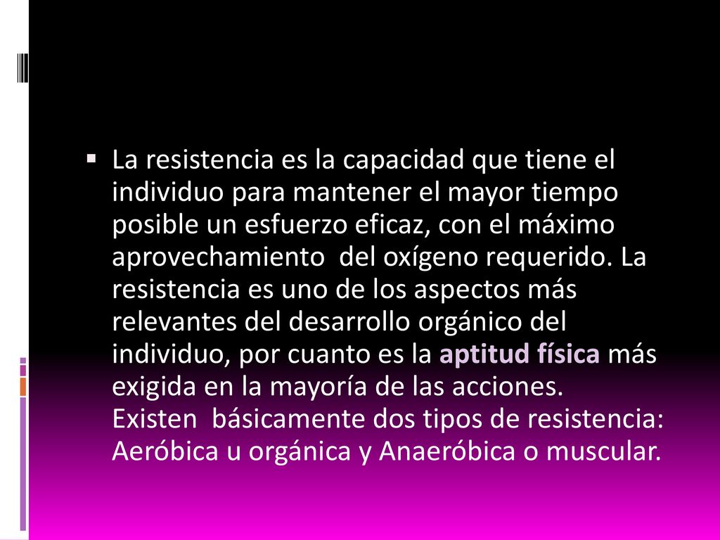 La resistencia es la capacidad que tiene el individuo para mantener el mayor tiempo posible un esfuerzo eficaz, con el máximo aprovechamiento del oxígeno requerido.