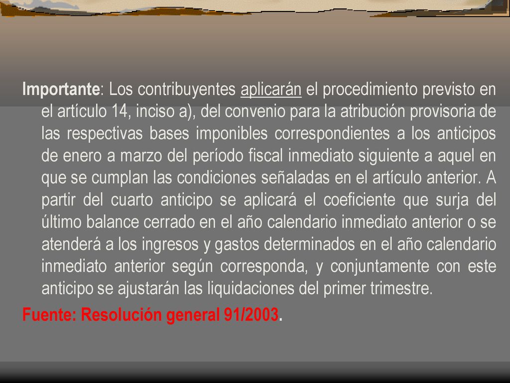 Importante: Los contribuyentes aplicarán el procedimiento previsto en el artículo 14, inciso a), del convenio para la atribución provisoria de las respectivas bases imponibles correspondientes a los anticipos de enero a marzo del período fiscal inmediato siguiente a aquel en que se cumplan las condiciones señaladas en el artículo anterior. A partir del cuarto anticipo se aplicará el coeficiente que surja del último balance cerrado en el año calendario inmediato anterior o se atenderá a los ingresos y gastos determinados en el año calendario inmediato anterior según corresponda, y conjuntamente con este anticipo se ajustarán las liquidaciones del primer trimestre.
