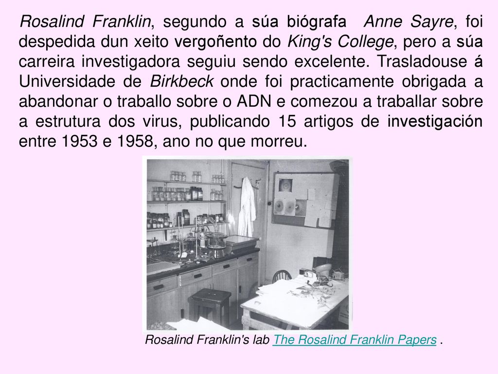 Rosalind Franklin, segundo a súa biógrafa Anne Sayre, foi despedida dun xeito vergoñento do King s College, pero a súa carreira investigadora seguiu sendo excelente. Trasladouse á Universidade de Birkbeck onde foi practicamente obrigada a abandonar o traballo sobre o ADN e comezou a traballar sobre a estrutura dos virus, publicando 15 artigos de investigación entre 1953 e 1958, ano no que morreu.