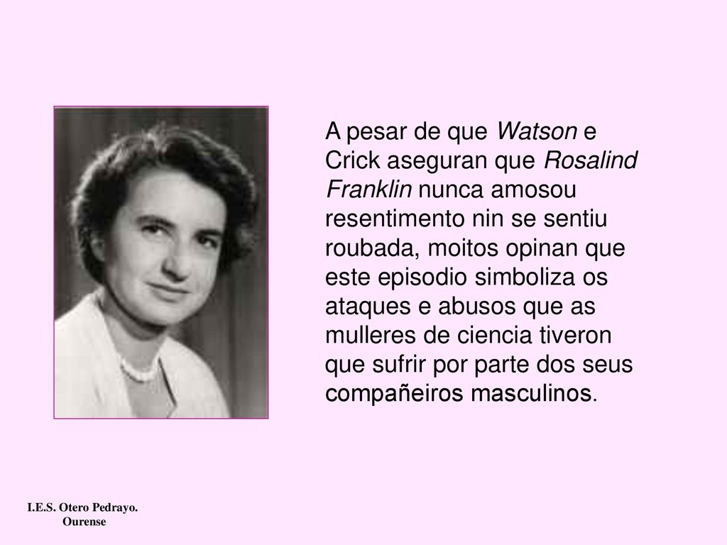 A pesar de que Watson e Crick aseguran que Rosalind Franklin nunca amosou resentimento nin se sentiu roubada, moitos opinan que este episodio simboliza os ataques e abusos que as mulleres de ciencia tiveron que sufrir por parte dos seus compañeiros masculinos.